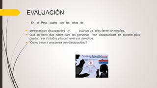 EVALUACIÓN
• En el Perú, cuáles son las cifras de
 personascon discapacidad y cuántas de ellas tienen un empleo.
 Qué se tiene que hacer para las personas con discapacidad, en nuestro país
puedan ser incluidos y hacer valer sus derechos.
 ‘Còmo tratar a una persa con discapacidad?
 