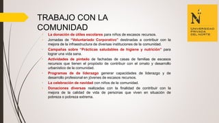 TRABAJO CON LA
COMUNIDAD
• La donación de útiles escolares para niños de escasos recursos.
• Jornadas de “Voluntariado Corporativo” destinadas a contribuir con la
mejora de la infraestructura de diversas instituciones de la comunidad.
• Campañas sobre “Prácticas saludables de higiene y nutrición” para
lograr una vida sana.
• Actividades de pintado de fachadas de casas de familias de escasos
recursos que tienen el propósito de contribuir con el ornato y desarrollo
urbanístico de la comunidad.
• Programas de de liderazgo generar capacidades de liderazgo y de
desarrollo profesional en jóvenes de escasos recursos.
• La celebración de navidad con niños de la comunidad.
• Donaciones diversas realizadas con la finalidad de contribuir con la
mejora de la calidad de vida de personas que viven en situación de
pobreza o pobreza extrema.
 