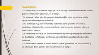 COMENTARIOS…
• Lo sustentable y lo sostenible se proyectan al futuro y son interdependientes. • Tiene
que ser sustentable y sostenible, en el tiempo.
• No se puede hablar sólo del concepto de sustentable, como tampoco se puede
hablar sólo del concepto de sostenible.
• Una estrategia muy bien formulada y elaborada, tiene que estar presente lo
sustentable y lo sostenible, pues ambas tienen que ver con los aspectos interno y
externo de un sistema.
• Lo sustentable tiene que ver con las formas que se deben plantear para transformar
las debilidades en fortalezas o mitigarlas, como también capitalizar al máximo las
fortalezas.
• Lo sostenible se halla en el ámbito externo y tiene que ver con las oportunidades y
las amenazas de un sistema para mantenerse en el tiempo.
 