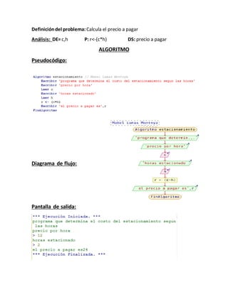 Definicióndel problema: Calcula el precio a pagar
Análisis: DE=c,h P: r<-(c*h) DS: precio a pagar
ALGORITMO
Pseudocódigo:
Diagrama de flujo:
Pantalla de salida:
 