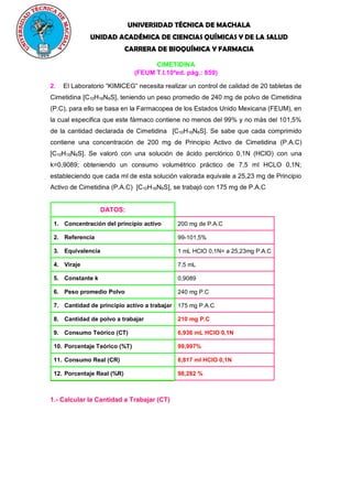 UNIVERSIDAD TÉCNICA DE MACHALA
UNIDAD ACADÉMICA DE CIENCIAS QUÍMICAS Y DE LA SALUD
CARRERA DE BIOQUÍMICA Y FARMACIA
CIMETIDINA
(FEUM T.I.10a
ed. pág.: 859)
2. El Laboratorio “KIMICEG” necesita realizar un control de calidad de 20 tabletas de
Cimetidina [C10H16N6S], teniendo un peso promedio de 240 mg de polvo de Cimetidina
(P.C), para ello se basa en la Farmacopea de los Estados Unido Mexicana (FEUM), en
la cual especifica que este fármaco contiene no menos del 99% y no más del 101,5%
de la cantidad declarada de Cimetidina [C10H16N6S]. Se sabe que cada comprimido
contiene una concentración de 200 mg de Principio Activo de Cimetidina (P.A.C)
[C10H16N6S]. Se valoró con una solución de ácido perclórico 0,1N (HClO) con una
k=0,9089; obteniendo un consumo volumétrico práctico de 7,5 ml HCLO 0,1N;
estableciendo que cada ml de esta solución valorada equivale a 25,23 mg de Principio
Activo de Cimetidina (P.A.C) [C10H16N6S], se trabajó con 175 mg de P.A.C
DATOS:
1. Concentración del principio activo 200 mg de P.A.C
2. Referencia 99-101,5%
3. Equivalencia 1 mL HClO 0,1N= a 25,23mg P.A.C
4. Viraje 7,5 mL
5. Constante k 0,9089
6. Peso promedio Polvo 240 mg P.C
7. Cantidad de principio activo a trabajar 175 mg P.A.C
8. Cantidad de polvo a trabajar 210 mg P.C
9. Consumo Teórico (CT) 6,936 mL HClO 0,1N
10. Porcentaje Teórico (%T) 99,997%
11. Consumo Real (CR) 6,817 ml HClO 0,1N
12. Porcentaje Real (%R) 98,282 %
1.- Calcular la Cantidad a Trabajar (CT)
 