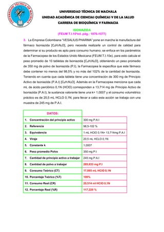 UNIVERSIDAD TÉCNICA DE MACHALA
UNIDAD ACADÉMICA DE CIENCIAS QUÍMICAS Y DE LA SALUD
CARRERA DE BIOQUÍMICA Y FARMACIA
ISONIAZIDA
(FEUM T.I.10a
ed. pág.: 1076-1077)
3. La Empresa Colombiana “VESALIUS PHARMA” pone en marcha la manufactura del
fármaco Isoniazida [C6H7N3O], pero necesita realizarle un control de calidad para
determinar si su producto es apto para consumo humano; se enfoca en los parámetros
de la Farmacopea de los Estados Unido Mexicana (FEUM.T.I.10e), para esto calcula el
peso promedio de 10 tabletas de Isoniazida [C6H7N3O], obteniendo un peso promedio
de 350 mg de polvo de Isoniazida (P.I), la Farmacopea le especifica que este fármaco
debe contener no menos del 98,5% y no más del 102% de la cantidad de Isoniazida.
Teniendo en cuenta que cada tableta tiene una concentración de 300 mg de Principio
Activo de Isoniazida (P.A.I) [C6H7N3O]. Además en la Farmacopea menciona que cada
mL de ácido perclórico 0,1N (HClO) corresponden a 13,714 mg de Principio Activo de
Isoniazida (P.A.I), la sustancia valorante tiene una k= 1,0007 y el consumo volumétrico
práctico es de 20,5 mL HCLO 0,1N; para llevar a cabo esta acción se trabaja con una
muestra de 245 mg de P.A.I.
DATOS:
1. Concentración del principio activo 300 mg P.A.I
2. Referencia 98,5-102 %
3. Equivalencia 1 mL HClO 0,1N= 13,714mg P.A.I
4. Viraje 20,5 mL HCLO 0,1N
5. Constante k 1,0007
6. Peso promedio Polvo 350 mg P.I
7. Cantidad de principio activo a trabajar 245 mg P.A.I
8. Cantidad de polvo a trabajar 285,833 mg P.I
9. Consumo Teórico (CT) 17,865 mL HClO 0,1N
10. Porcentaje Teórico (%T) 100%
11. Consumo Real (CR) 20,514 ml HClO 0,1N
12. Porcentaje Real (%R) 117,220 %
 
