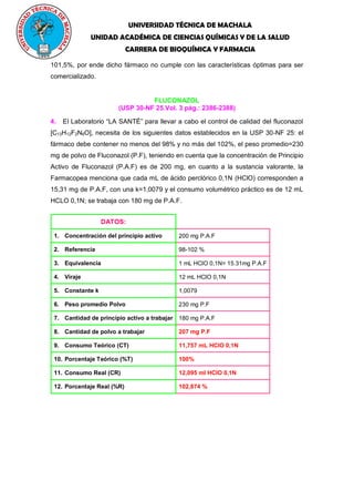 UNIVERSIDAD TÉCNICA DE MACHALA
UNIDAD ACADÉMICA DE CIENCIAS QUÍMICAS Y DE LA SALUD
CARRERA DE BIOQUÍMICA Y FARMACIA
101,5%, por ende dicho fármaco no cumple con las características óptimas para ser
comercializado.
FLUCONAZOL
(USP 30-NF 25.Vol. 3 pág.: 2386-2388)
4. El Laboratorio “LA SANTÉ” para llevar a cabo el control de calidad del fluconazol
[C13H12F2N6O], necesita de los siguientes datos establecidos en la USP 30-NF 25: el
fármaco debe contener no menos del 98% y no más del 102%, el peso promedio=230
mg de polvo de Fluconazol (P.F), teniendo en cuenta que la concentración de Principio
Activo de Fluconazol (P.A.F) es de 200 mg, en cuanto a la sustancia valorante, la
Farmacopea menciona que cada mL de ácido perclórico 0,1N (HClO) corresponden a
15,31 mg de P.A.F, con una k=1,0079 y el consumo volumétrico práctico es de 12 mL
HCLO 0,1N; se trabaja con 180 mg de P.A.F.
DATOS:
1. Concentración del principio activo 200 mg P.A.F
2. Referencia 98-102 %
3. Equivalencia 1 mL HClO 0,1N= 15.31mg P.A.F
4. Viraje 12 mL HClO 0,1N
5. Constante k 1,0079
6. Peso promedio Polvo 230 mg P.F
7. Cantidad de principio activo a trabajar 180 mg P.A.F
8. Cantidad de polvo a trabajar 207 mg P.F
9. Consumo Teórico (CT) 11,757 mL HClO 0,1N
10. Porcentaje Teórico (%T) 100%
11. Consumo Real (CR) 12,095 ml HClO 0,1N
12. Porcentaje Real (%R) 102,874 %
 