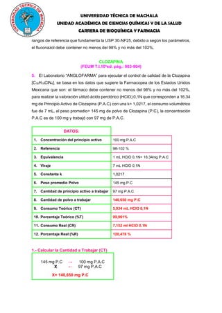 UNIVERSIDAD TÉCNICA DE MACHALA
UNIDAD ACADÉMICA DE CIENCIAS QUÍMICAS Y DE LA SALUD
CARRERA DE BIOQUÍMICA Y FARMACIA
rangos de referencia que fundamenta la USP 30-NF25, debido a según los parámetros,
el fluconazol debe contener no menos del 98% y no más del 102%.
CLOZAPINA
(FEUM T.I.10a
ed. pág.: 903-904)
5. El Laboratorio “ANGLOFARMA” para ejecutar el control de calidad de la Clozapina
[C18H19ClN4], se basa en los datos que sugiere la Farmacopea de los Estados Unidos
Mexicana que son: el fármaco debe contener no menos del 98% y no más del 102%,
para realizar la valoración utilizó ácido perclórico (HClO) 0,1N que corresponden a 16.34
mg de Principio Activo de Clozapina (P.A.C) con una k= 1,0217, el consumo volumétrico
fue de 7 mL, el peso promedio= 145 mg de polvo de Clozapina (P.C), la concentración
P.A.C es de 100 mg y trabajó con 97 mg de P.A.C.
DATOS:
1. Concentración del principio activo 100 mg P.A.C
2. Referencia 98-102 %
3. Equivalencia 1 mL HClO 0,1N= 16.34mg P.A.C
4. Viraje 7 mL HClO 0,1N
5. Constante k 1,0217
6. Peso promedio Polvo 145 mg P.C
7. Cantidad de principio activo a trabajar 97 mg P.A.C
8. Cantidad de polvo a trabajar 140,650 mg P.C
9. Consumo Teórico (CT) 5,934 mL HClO 0,1N
10. Porcentaje Teórico (%T) 99,961%
11. Consumo Real (CR) 7,152 ml HClO 0,1N
12. Porcentaje Real (%R) 120,478 %
1.- Calcular la Cantidad a Trabajar (CT)
145 mg P.C → 100 mg P.A.C
X ← 97 mg P.A.C
X= 140,650 mg P.C
 