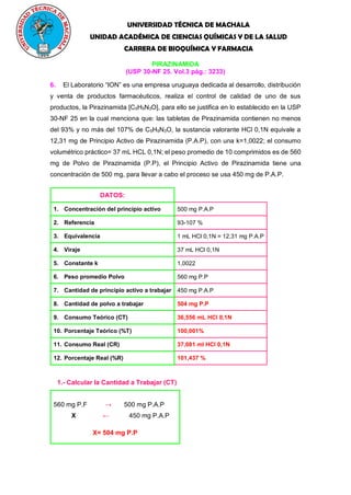 UNIVERSIDAD TÉCNICA DE MACHALA
UNIDAD ACADÉMICA DE CIENCIAS QUÍMICAS Y DE LA SALUD
CARRERA DE BIOQUÍMICA Y FARMACIA
PIRAZINAMIDA
(USP 30-NF 25. Vol.3 pág.: 3233)
6. El Laboratorio “ION” es una empresa uruguaya dedicada al desarrollo, distribución
y venta de productos farmacéuticos, realiza el control de calidad de uno de sus
productos, la Pirazinamida [C5H5N3O], para ello se justifica en lo establecido en la USP
30-NF 25 en la cual menciona que: las tabletas de Pirazinamida contienen no menos
del 93% y no más del 107% de C5H5N3O, la sustancia valorante HCl 0,1N equivale a
12,31 mg de Principio Activo de Pirazinamida (P.A.P), con una k=1,0022; el consumo
volumétrico práctico= 37 mL HCL 0,1N; el peso promedio de 10 comprimidos es de 560
mg de Polvo de Pirazinamida (P.P), el Principio Activo de Pirazinamida tiene una
concentración de 500 mg, para llevar a cabo el proceso se usa 450 mg de P.A.P.
DATOS:
1. Concentración del principio activo 500 mg P.A.P
2. Referencia 93-107 %
3. Equivalencia 1 mL HCl 0,1N = 12,31 mg P.A.P
4. Viraje 37 mL HCl 0,1N
5. Constante k 1,0022
6. Peso promedio Polvo 560 mg P.P
7. Cantidad de principio activo a trabajar 450 mg P.A.P
8. Cantidad de polvo a trabajar 504 mg P.P
9. Consumo Teórico (CT) 36,556 mL HCl 0,1N
10. Porcentaje Teórico (%T) 100,001%
11. Consumo Real (CR) 37,081 ml HCl 0,1N
12. Porcentaje Real (%R) 101,437 %
1.- Calcular la Cantidad a Trabajar (CT)
560 mg P.F → 500 mg P.A.P
X ← 450 mg P.A.P
X= 504 mg P.P
 
