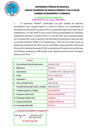 UNIVERSIDAD TÉCNICA DE MACHALA
UNIDAD ACADÉMICA DE CIENCIAS QUÍMICAS Y DE LA SALUD
CARRERA DE BIOQUÍMICA Y FARMACIA
CLORHIDRATO DE ETAMBUTOL
(USP 30-NF 25. Vol. 2 pág.: 2289-2290)
7. El Laboratorio “RICHET” comercializa una gran variedad de productos
farmacéuticos, pero necesita realizar un control de calidad a los comprimidos de
Clorhidrato de Etambutol [C10H24N2O2
.
2HCl], sus parámetros deben estar dentro de los
establecidos en la USP 30-NF 25: de la cual se conoce que las tabletas de Clorhidrato
de Etambutol contienen no menos del 95% y no más del 105% de la cantidad declarada
de C10H24N2O2
.
2HCl; para la valoración del Clorhidrato de Etambutol se sabe que cada
ml de ácido perclórico (HClO) 0,1N corresponden a 13,86 mg de Principio Activo de
Clorhidrato de Etambutol (P.A.CE) con una k de 0,9090; el peso promedio= 440 mg de
Polvo de Clorhidrato de Etambutol (P.CE), la concentración Principio Activo del fármaco
es de 400 mg, se trabaja con 398 mg de P.A.CE, sabiendo que el consumo volumétrico
práctico es de 30 mL.
DATOS:
1. Concentración del principio activo 400 mg P.A.CE
2. Referencia 95-105 %
3. Equivalencia 1 mL HClO 0,1N= 13,86 mg P.A.CE
4. Viraje 30,9 mL HClO 0,1N
5. Constante k 0,9090
6. Peso promedio Polvo 440 mg P.CE
7. Cantidad de principio activo a trabajar 398 mg P.A.CE
8. Cantidad de polvo a trabajar 437,8 mg P.CE
9. Consumo Teórico (CT) 28,716 mL HClO 0,1N
10. Porcentaje Teórico (%T) 100,001%
11. Consumo Real (CR) 28,088 ml HClO 0,1N
12. Porcentaje Real (%R) 97,814 %
1.- Calcular la Cantidad a Trabajar (CT)
440 mg P.CE → 400 mg P.A.CE
X ← 398 mg P.A.CE
X= 437,8 mg P.CE
 