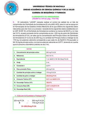 UNIVERSIDAD TÉCNICA DE MACHALA
UNIDAD ACADÉMICA DE CIENCIAS QUÍMICAS Y DE LA SALUD
CARRERA DE BIOQUÍMICA Y FARMACIA
CLORHIDRATO DE AMIODARONA
(FEUM To I.10a
ed. pág.: 774-776)
8. El Laboratorio “LAZAR” necesita realizar el control de calidad de un lote de
comprimidos de Clorhidrato de Amiodarona [C25H29I2NO3
.
HCl], para lo cual se apoya en
la Farmacopea de los Estados Unidos Mexicana de la que obtiene los siguientes datos
relevantes para dar inicio a su proceso: necesita de los siguientes datos establecidos en
la USP 30-NF 25: el Clorhidrato de Amiodarona contiene no menos del 98,5% y no más
del 101%, el peso promedio de los comprimidos es de = 225 mg de polvo de Clorhidrato
de Amiodarona (P.CA), se sabe que la concentración del Principio Activo de Clorhidrato
de Amiodarona (P.A.CA) es de 200 mg y la cantidad de Principio Activo a trabajar es de
178 mg, la sustancia valorante corresponde a que cada mL de NaOH 0,1N equivalen a
68,18 mg de principio activo, la k de la sustancia valorante es 0,8771; teniendo en cuenta
que el consumo volumétrico práctico es de 3 mL.
DATOS:
1. Concentración del principio activo 200 mg P.A.CA
2. Referencia 98,5-101 %
3. Equivalencia 1 mL NaOH 0,1N= 68,18mg P.A.CA
4. Viraje 3 mL
5. Constante k 0,8771
6. Peso promedio Polvo 225 mg P.CA
7. Cantidad de principio activo a trabajar 178 mg P.A.CA
8. Cantidad de polvo a trabajar 200,25mg P.CA
9. Consumo Teórico (CT) 2,611 mL NaOH 0,1N
10. Porcentaje Teórico (%T) 100,01%
11. Consumo Real (CR) 2,631 ml NaOH 0,1N
12. Porcentaje Real (%R) 100,776 %
1.- Calcular la Cantidad a Trabajar (CT)
225 mg P.CA → 200 mg P.A.CA
X ← 178 mg P.A.CA
X= 200,25mg P.CA
 