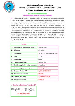 UNIVERSIDAD TÉCNICA DE MACHALA
UNIDAD ACADÉMICA DE CIENCIAS QUÍMICAS Y DE LA SALUD
CARRERA DE BIOQUÍMICA Y FARMACIA
SULFATO DE CLOROQUINA
(FARMACOPEA ARGENTINA Vol.3 pág. 129)
9. El Laboratorio “CHILE” realiza el control de calidad del sulfato de Cloroquina
[C18H26ClN3
.
H2SO4
.
H2O], para lo cual cuenta de los siguientes datos establecidos por la
Farmacopea Argentina: los comprimidos de Sulfato de Cloroquina deben contener no
menos del 92,5% y no más del 107,5% de la cantidad declarada de
C18H26ClN3
.
H2SO4
.
H2O; para la valoración utiliza una sustancia de ácido perclórico 0,1N
(HClO) equivalente a 20,90 mg de Principio Activo de Sulfato de Cloroquina (P.A.SC)
con una k= 0,9503; la cantidad de P.A. SC a trabajar es 241 mg, teniendo en cuenta
que el peso promedio de 20 comprimidos es de 270 mg de polvo del P.SC., se sabe que
la concentración de P.A.SC, es de 250 mg y el consumo volumétrico práctico es de
13,1 mL HCLO 0,1N.
DATOS:
1. Concentración del principio activo 250 mg P.A.SC
2. Referencia 92,5-107,5 %
3. Equivalencia 1 mL HClO 0,1N= 20,90mg P.A.SC
4. Viraje 13,1 mL
5. Constante k 0,9503
6. Peso promedio Polvo 270 mg (P.SC)
7. Cantidad de principio activo a trabajar 241 mg P.A.SC
8. Cantidad de polvo a trabajar 260,28 mg P.SC
9. Consumo Teórico (CT) 11,531 mL HClO 0,1N
10. Porcentaje Teórico (%T) 100,416%
11. Consumo Real (CR) 12,449 ml HClO 0,1N
12. Porcentaje Real (%R) 107,960 %
1.- Calcular la Cantidad a Trabajar (CT)
270 mg P.SC → 250 mg P.A.SC
X ← 241 mg P.A.SC
X= 260,28 mg P.SC
 