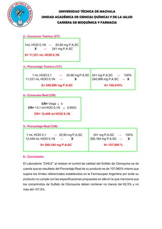 UNIVERSIDAD TÉCNICA DE MACHALA
UNIDAD ACADÉMICA DE CIENCIAS QUÍMICAS Y DE LA SALUD
CARRERA DE BIOQUÍMICA Y FARMACIA
2.- Consumo Teórico (CT)
1mL HClO 0,1N → 20,90 mg P.A.SC
X ← 241 mg P.A.SC
X= 11,531 mL HClO 0,1N
3.- Porcentaje Teórico (%T)
1 mL HClO 0,1 → 20,90 mg P.A.SC
11,531 mL HClO 0,1N → X
X= 240,998 mg P.A.SC
241 mg P.A.SC → 100%
240,998 mg P.A.SC → X
X= 100,416%
4.- Consumo Real (CR)
CR= Viraje X k
CR= 13,1 ml HClO 0,1N X 0,9503
CR= 12,449 ml HClO 0,1N
5.- Porcentaje Real (%R)
1 mL HClO 0,1 → 20,90 mg P.A.SC
12,449 mL HClO 0,1N → X
X= 260,184 mg P.A.SC
241 mg P.A.SC → 100%
260,184 mg P.A.SC → X
X= 107,960 %
6.- Conclusión
El Laboratorio “CHILE” al realizar el control de calidad del Sulfato de Cloroquina se da
cuenta que es resultado del Porcentaje Real de su producto es de 107,960% mismo que
supera los límites referenciales establecidos en la Farmacopea Argentina por ende su
producto no cumple con las especificaciones propuestas en ella en la que menciona que
los comprimidos de Sulfato de Cloroquina deben contener no menos del 92,5% y no
más del 107,5%.
 