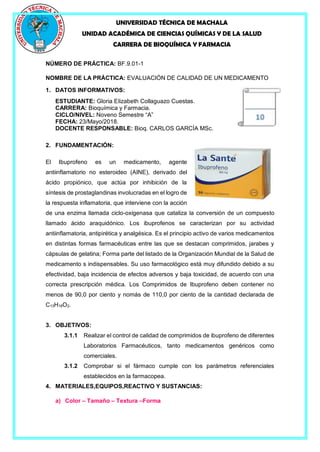 UNIVERSIDAD TÉCNICA DE MACHALA
UNIDAD ACADÉMICA DE CIENCIAS QUÍMICAS Y DE LA SALUD
CARRERA DE BIOQUÍMICA Y FARMACIA
NÚMERO DE PRÁCTICA: BF.9.01-1
NOMBRE DE LA PRÁCTICA: EVALUACIÓN DE CALIDAD DE UN MEDICAMENTO
1. DATOS INFORMATIVOS:
ESTUDIANTE: Gloria Elizabeth Collaguazo Cuestas.
CARRERA: Bioquímica y Farmacia.
CICLO/NIVEL: Noveno Semestre “A”
FECHA: 23/Mayo/2018.
DOCENTE RESPONSABLE: Bioq. CARLOS GARCÍA MSc.
2. FUNDAMENTACIÓN:
El Ibuprofeno es un medicamento, agente
antiinflamatorio no esteroideo (AINE), derivado del
ácido propiónico, que actúa por inhibición de la
síntesis de prostaglandinas involucradas en el logro de
la respuesta inflamatoria, que interviene con la acción
de una enzima llamada ciclo-oxigenasa que cataliza la conversión de un compuesto
llamado ácido araquidónico. Los ibuprofenos se caracterizan por su actividad
antiinflamatoria, antipirética y analgésica. Es el principio activo de varios medicamentos
en distintas formas farmacéuticas entre las que se destacan comprimidos, jarabes y
cápsulas de gelatina; Forma parte del listado de la Organización Mundial de la Salud de
medicamento s indispensables. Su uso farmacológico está muy difundido debido a su
efectividad, baja incidencia de efectos adversos y baja toxicidad, de acuerdo con una
correcta prescripción médica. Los Comprimidos de Ibuprofeno deben contener no
menos de 90,0 por ciento y nomás de 110,0 por ciento de la cantidad declarada de
C13H18O2.
3. OBJETIVOS:
3.1.1 Realizar el control de calidad de comprimidos de ibuprofeno de diferentes
Laboratorios Farmacéuticos, tanto medicamentos genéricos como
comerciales.
3.1.2 Comprobar si el fármaco cumple con los parámetros referenciales
establecidos en la farmacopea.
4. MATERIALES,EQUIPOS,REACTIVO Y SUSTANCIAS:
a) Color – Tamaño – Textura –Forma
 