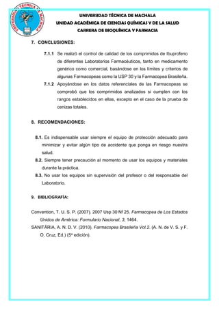 UNIVERSIDAD TÉCNICA DE MACHALA
UNIDAD ACADÉMICA DE CIENCIAS QUÍMICAS Y DE LA SALUD
CARRERA DE BIOQUÍMICA Y FARMACIA
7. CONCLUSIONES:
7.1.1 Se realizó el control de calidad de los comprimidos de Ibuprofeno
de diferentes Laboratorios Farmacéuticos, tanto en medicamento
genérico como comercial, basándose en los límites y criterios de
algunas Farmacopeas como la USP 30 y la Farmacopea Brasileña.
7.1.2 Apoyándose en los datos referenciales de las Farmacopeas se
comprobó que los comprimidos analizados si cumplen con los
rangos establecidos en ellas, excepto en el caso de la prueba de
cenizas totales.
8. RECOMENDACIONES:
8.1. Es indispensable usar siempre el equipo de protección adecuado para
minimizar y evitar algún tipo de accidente que ponga en riesgo nuestra
salud.
8.2. Siempre tener precaución al momento de usar los equipos y materiales
durante la práctica.
8.3. No usar los equipos sin supervisión del profesor o del responsable del
Laboratorio.
9. BIBLIOGRAFÍA:
Convention, T. U. S. P. (2007). 2007 Usp 30 Nf 25. Farmacopea de Los Estados
Unidos de América: Formulario Nacional, 3, 1464.
SANITÁRIA, A. N. D. V. (2010). Farmacopea Brasileña Vol.2. (A. N. de V. S. y F.
O. Cruz, Ed.) (5a
edición).
 