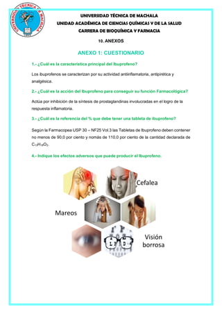 UNIVERSIDAD TÉCNICA DE MACHALA
UNIDAD ACADÉMICA DE CIENCIAS QUÍMICAS Y DE LA SALUD
CARRERA DE BIOQUÍMICA Y FARMACIA
10. ANEXOS
ANEXO 1: CUESTIONARIO
1.- ¿Cuál es la característica principal del Ibuprofeno?
Los ibuprofenos se caracterizan por su actividad antiinflamatoria, antipirética y
analgésica.
2.- ¿Cuál es la acción del Ibuprofeno para conseguir su función Farmacológica?
Actúa por inhibición de la síntesis de prostaglandinas involucradas en el logro de la
respuesta inflamatoria.
3.- ¿Cuál es la referencia del % que debe tener una tableta de ibuprofeno?
Según la Farmacopea USP 30 – NF25 Vol.3 las Tabletas de Ibuprofeno deben contener
no menos de 90,0 por ciento y nomás de 110,0 por ciento de la cantidad declarada de
C13H18O2.
4.- Indique los efectos adversos que puede producir el Ibuprofeno.
. Cefalea
.Mareos
. Visión
borrosa
 