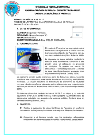 UNIVERSIDAD TÉCNICA DE MACHALA
UNIDAD ACADÉMICA DE CIENCIAS QUÍMICAS Y DE LA SALUD
CARRERA DE BIOQUÍMICA Y FARMACIA
NÚMERO DE PRÁCTICA: BF.9.01-2.
NOMBRE DE LA PRÁCTICA: EVALUACIÓN DE CALIDAD DE FORMAS
FARMACÉUTICAS LÍQUIDAS.
1. DATOS INFORMATIVOS:
CARRERA: Bioquímica y Farmacia.
CICLO/NIVEL: Noveno Semestre “A”.
FECHA: 06/Junio/2018.
DOCENTE RESPONSABLE: Bioq. CARLOS GARCÍA MSc.
2. FUNDAMENTACIÓN:
El citrato de Piperazina es una materia prima
farmacéutica de importación, el cual se utiliza en
la preparación del jarabe de Piperazina para su
uso como antihelmíntico (Pérez & García, 1998).
La piperazina se puede sintetizar mediante la
reacción entre etanolamina y amoníaco a alta
presión sobre un catalizador en presencia
de hidrógeno. Se obtiene una mezcla de
etilenaminas —entre ellas piperazina—, además
de agua. Las etilenaminas son separadas entre
sí por destilación (Pérez & Gardey, 2009).
La piperazina también puede obtenerse a partir de dicloruro de etileno, haciendo
reaccionar este producto con un exceso de amoníaco a alta presión y a temperatura
moderada. La solución resultante de hidrocloruro de etilenamina se neutraliza
con sosa cáustica para formar piperazina y otras etilenaminas, que posteriormente
se aíslan por destilación. El cloruro de sodio se forma como subproducto (ECURED,
2011).
El citrato de piperazina contiene no menos del 98,0 por ciento y no más del
equivalente al 101,0 por ciento de bis (2- hidroxi-propano-1,2,3-tricarboxilato) de
tripiperazina, calculado con respecto a la sustancia anhidra. Contiene agua en
cantidad variable (Española, 2002).
3. OBJETIVOS:
3.1 Realizar la evaluación de calidad del Citrato de Piperazina en una forma
farmacéutica liquida (jarabe), basándose en ensayos de diferentes farmacopeas.
3.2 Comprobar si el fármaco cumple con los parámetros referenciales
establecidos en las farmacopeas analizando y comparando los resultados.
 