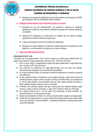 UNIVERSIDAD TÉCNICA DE MACHALA
UNIDAD ACADÉMICA DE CIENCIAS QUÍMICAS Y DE LA SALUD
CARRERA DE BIOQUÍMICA Y FARMACIA
7. Realizar una segunda verificación de los datos dados por el equipo de ORP,
para asegurar que los resultados sean correctos.
h) GRADOS BRIX-INDICE DCDE REFRACCION-GLUCOSA
1. Haciendo el uso del refractómetro, se procede a efectuar la medición
agregando al prisma una pequeña cantidad de jarabe de muestra utilizando
una pipeta.
2. Operando el dispositivo se selecciona el método que se desea emplear
(grados brix-índice de refracción-glucosa).
3. Luego se procede a tomar las mediciones obtenidas.
4. Después de cada medición se retira la muestra del prisma haciendo uso de
algodón y a continuación se limpia con un poco de agua.
i) ANÁLISIS MICROBIOLÓGICO
Aislamiento de E. coli.
Transferir con una pipeta estéril, 10 mL de la muestra a un balón que contiene 90mL de
caldo soya-caseína o agua peptonada. Incubar a 30 - 35ºC por 24 horas.
1. Con un asa, hacer un aislamiento a partir del agua peptonada, a agar MacCon-
key. Incubar a 37ºC por 24 horas.
2. Las colonias de coliformes en agar MacConkey son de color rojo ladrillo,
eventualmente rodeadas de zonas de bilis precipitada.
3. Si no hay colonias típicas, la muestra cumple los requisitos en cuanto a ausencia
de coliformes.
4. Si hay colonias típicas, trasplante una de estas colonias a agar eosina-azul de
metileno-lactosa, según Levine. Incubar a 35ºC por 24-48 horas. Las colonias de
E. coli en este medio, se caracterizan por dar color negro azulado al trasluz y
brillo metálico dorado verdoso a la luz incidente.
5. Transferir las colonias típicas del agar eosina-azul de metileno-lactosa (agar
Levine), a agar nutritivo inclinado y a agar TSI. Incubar a 35ºC por 24 horas.
6. Los cultivos típicos de E. coli en agar TSI presentan el bisel amarillo, sin
oscurecimiento y con formación de gas.
7. Hacer una coloración de Gram: E. coli es un bacilo Gram negativo no esporulado.
8. Confirmar la presencia de E. coli por medio de pruebas bioquímicas adicionales
como por ejemplo el Test del IMViC, o utilizando sistemas miniaturizados tales
como API MicroID.
 