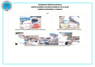 UNIVERSIDAD TÉCNICA DE MACHALA
UNIDAD ACADÉMICA DE CIENCIAS QUÍMICAS Y DE LA SALUD
CARRERA DE BIOQUÍMICA Y FARMACIA
pH
Jarabe de Piperazina Elaborado por Laboratorio Neofármaco. Jarabe de Piperazina Elaborado por la UTMACH.
Colocar las muestras en los vasos de precipitación para medir el pH en el equipo pH-metro.
 