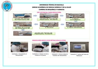 UNIVERSIDAD TÉCNICA DE MACHALA
UNIDAD ACADÉMICA DE CIENCIAS QUÍMICAS Y DE LA SALUD
CARRERA DE BIOQUÍMICA Y FARMACIA
ORP (POTENCIAL OXIDO-REDUCCIÓN)
GRADOS BRIX-INDICE DCDE REFRACCION-GLUCOSA
Ilustración 1. Encendiendo el
Refractómetro.
Ilustración 2. Colocar 1ml de la
muestra en el prisma.
Ilustración 3. Cerrar el área de
muestreo del refractómetro.
Ilustración 2. Lectura del Índice de
Refracción.
 