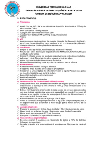 UNIVERSIDAD TÉCNICA DE MACHALA
UNIDAD ACADÉMICA DE CIENCIAS QUÍMICAS Y DE LA SALUD
CARRERA DE BIOQUÍMICA Y FARMACIA
5. PROCEDIMIENTO:
a) Valoración
 Añadir 2ml de HCL 3N a un volumen de inyección aproximado a 500mg de
Gluconato de Calcio.
 Diluir con agua a 150ml y mezclar
 Agregar 20ml de edetato disódico 0.05M
 Agregar 15ml de NaOH 1N y 300mg de azul hidroxinaftol
 Valorar
b) pH
 Agregamos una cierta cantidad de muestra (Ampolla de Gluconato de Calcio),
en un vaso de precipitación y luego medimos el pH, con el respectivo pH-metro.
 Verificar si cumple con los parámetros establecidos
c) Solubilidad
 Limpiar el área de trabajo, haciendo el uso de alcohol y franela.
 Rotular los 4 tubos de ensayos respectivamente: M(Metanol), F(Formol), H(Agua
destilada) y éter etílico.
 Colocar 1 ml cada uno de los reactivos respectivamente en los tubos rotulados.
 Adicionar 1 ml de Gluconato de calcio en cada uno de los tubos
 Agitar vigorosamente los tubos durante 3 minutos.
 Observar los resultados y tomar apuntes de cada uno para el informe
d) Refractometría
 Calibrar el refractómetro con agua destilada
 Colocar 10 ml de muestra en un vaso de precipitación
 Colocar en la unidad óptica del refractómetro con la pipeta Pasteur unas gotas
de muestra necesaria para tomar la lectura
 Leer el Brix indicado en el refractómetro
 Anotar el resultado
 Realizar los cálculos pertinentes
e) Determinación del contenido extraíble del envase
 Seleccionar uno o más envases si el volumen es mayor o igual a 10 ml, tres o
más envases si es mayor a 3 ml y menor a 10 ml, y cinco o más envases si es
menor o igual a 3 ml.
 Extraer individualmente el contenido de cada uno de los envases seleccionados
con una jeringa hipodérmica seca cuya capacidad no exceda tres veces el
volumen a ser medido, provista de una aguja de 0,8 mm de diámetro interno y
de no menos de 2,5 cm de largo.
 Eliminar las burbujas de aire de la jeringa y de la aguja.
 Verter el contenido de la jeringa sin vaciar la aguja en una probeta graduada y
de capacidad tal que el volumen a medir ocupe por lo menos el 40% de su
volumen.
f) Aspecto disolución
 Preparar la solución con 9ml de Agua destilada y 10 ml de gluconato de calcio
 Hacer hervir por agitación durante 10 segundos hasta disolución completa
 Llevar a una temperatura de 20°C por 5 minutos
 Comparar con la solución inyectable de referencia
g) Características organolépticas
 Se debe obtener 4 soluciones de Gluconato de Calcio al 10% de distintas
industrias farmacéuticas.
 Se debe proceder a la observación de 4 soluciones de Gluconato de calcio al
10%
 