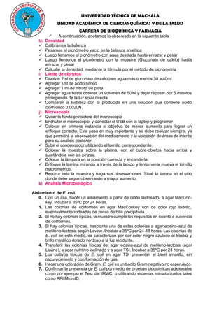 UNIVERSIDAD TÉCNICA DE MACHALA
UNIDAD ACADÉMICA DE CIENCIAS QUÍMICAS Y DE LA SALUD
CARRERA DE BIOQUÍMICA Y FARMACIA
 A continuación, anotamos lo observado en la siguiente tabla
h) Densidad
 Calibramos la balanza
 Pesamos el picnómetro vacío en la balanza analítica
 Luego llenamos el picnómetro con agua destilada hasta enrazar y pesar
 Luego llenamos el picnómetro con la muestra (Gluconato de calcio) hasta
enrazar y pesar
 Calcular la densidad mediante la fórmula por el método de picnometria
i) Límite de cloruros
 Disolver 2ml de gluconato de calcio en agua más o menos 30 a 40ml
 Agregar 1ml de ácido nítrico
 Agregar 1 ml de nitrato de plata
 Agregar agua hasta obtener un volumen de 50ml y dejar reposar por 5 minutos
protegiendo de la luz solar directa
 Comparar la turbidez con la producida en una solución que contiene ácido
clorhídrico 0.0020N.
j) Microscopía
 Quitar la funda protectora del microscopio
 Enchufar el microscopio, y conectar el USB con la laptop y programar
 Colocar en primera instancia el objetivo de menor aumento para lograr un
enfoque correcto. Este paso en muy importante y se debe realizar siempre, ya
que permitirá la observación del medicamento y la ubicación de áreas de interés
para su análisis posterior.
 Subir el condensador utilizando el tornillo correspondiente.
 Colocar la muestra sobre la platina, con el cubre-objetos hacia arriba y
sujetándola con las pinzas.
 Colocar la lámpara en la posición correcta y encenderla.
 Enfoque la lámina mirando a través de la laptop y lentamente mueva el tornillo
macrométrico.
 Recorra toda la muestra y haga sus observaciones. Situé la lámina en el sitio
donde debe seguir observando a mayor aumento.
k) Análisis Microbiológico
Aislamiento de E. coli.
0. Con un asa, hacer un aislamiento a partir de caldo lactosado, a agar MacCon-
key. Incubar a 35ºC por 24 horas.
1. Las colonias de coliformes en agar MacConkey son de color rojo ladrillo,
eventualmente rodeadas de zonas de bilis precipitada.
2. Si no hay colonias típicas, la muestra cumple los requisitos en cuanto a ausencia
de coliformes.
3. Si hay colonias típicas, trasplante una de estas colonias a agar eosina-azul de
metileno-lactosa, según Levine. Incubar a 35ºC por 24-48 horas. Las colonias de
E. coli en este medio, se caracterizan por dar color negro azulado al trasluz y
brillo metálico dorado verdoso a la luz incidente.
4. Transferir las colonias típicas del agar eosina-azul de metileno-lactosa (agar
Levine), a agar nutritivo inclinado y a agar TSI. Incubar a 35ºC por 24 horas.
5. Los cultivos típicos de E. coli en agar TSI presentan el bisel amarillo, sin
oscurecimiento y con formación de gas.
6. Hacer una coloración de Gram: E. coli es un bacilo Gram negativo no esporulado.
7. Confirmar la presencia de E. coli por medio de pruebas bioquímicas adicionales
como por ejemplo el Test del IMViC, o utilizando sistemas miniaturizados tales
como API MicroID.
 