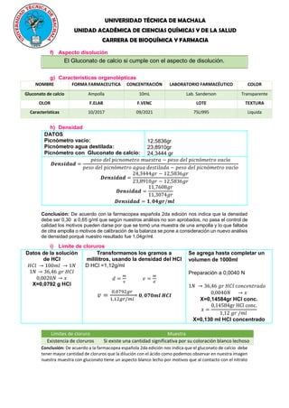 UNIVERSIDAD TÉCNICA DE MACHALA
UNIDAD ACADÉMICA DE CIENCIAS QUÍMICAS Y DE LA SALUD
CARRERA DE BIOQUÍMICA Y FARMACIA
f) Aspecto disolución
El Gluconato de calcio si cumple con el aspecto de disolución.
g) Características organolépticas
NOMBRE FORMA FARMACEUTICA CONCENTRACIÓN LABORATORIO FARMACÉUTICO COLOR
Gluconato de calcio Ampolla 10mL Lab. Sanderson Transparente
OLOR F.ELAB F.VENC LOTE TEXTURA
Características 10/2017 09/2021 75LI995 Liquida
h) Densidad
DATOS
Picnómetro vacío:
Picnómetro agua destilada:
Picnómetro con Gluconato de calcio:
12,5836gr
23,8910gr
24,3444 gr
𝑫𝒆𝒏𝒔𝒊𝒅𝒂𝒅 =
𝑝𝑒𝑠𝑜 𝑑𝑒𝑙 𝑝𝑖𝑐𝑛𝑜𝑚𝑒𝑡𝑟𝑜 𝑚𝑢𝑒𝑠𝑡𝑟𝑎 − 𝑝𝑒𝑠𝑜 𝑑𝑒𝑙 𝑝𝑖𝑐𝑛ó𝑚𝑒𝑡𝑟𝑜 𝑣𝑎𝑐í𝑜
𝑝𝑒𝑠𝑜 𝑑𝑒𝑙 𝑝𝑖𝑐𝑛ó𝑚𝑒𝑡𝑟𝑜 𝑎𝑔𝑢𝑎 𝑑𝑒𝑠𝑡𝑖𝑙𝑎𝑑𝑎 − 𝑝𝑒𝑠𝑜 𝑑𝑒𝑙 𝑝𝑖𝑐𝑛ó𝑚𝑒𝑡𝑟𝑜 𝑣𝑎𝑐í𝑜
𝑫𝒆𝒏𝒔𝒊𝒅𝒂𝒅 =
24,3444𝑔𝑟 − 12,5836𝑔𝑟
23,8910𝑔𝑟 − 12,5836𝑔𝑟
𝑫𝒆𝒏𝒔𝒊𝒅𝒂𝒅 =
11,7608𝑔𝑟
11,3074𝑔𝑟
𝑫𝒆𝒏𝒔𝒊𝒅𝒂𝒅 = 𝟏, 𝟎𝟒𝒈𝒓/𝒎𝒍
Conclusión: De acuerdo con la farmacopea española 2da edición nos indica que la densidad
debe ser 0,30 a 0,65 g/ml que según nuestros análisis no son aprobados, no pasa el control de
calidad los motivos pueden darse por que se tomó una muestra de una ampolla y lo que faltaba
de otra ampolla o motivos de calibración de la balanza se pone a consideración un nuevo análisis
de densidad porqué nuestro resultado fue 1,04gr/ml.
i) Límite de cloruros
Datos de la solución
de HCl
𝐻𝐶𝑙 → 100𝑚𝑙 → 1𝑁
1𝑁 → 36,46 𝑔𝑟 𝐻𝐶𝑙
0,0020𝑁 → 𝑥
X=0,0792 g HCl
Transformamos los gramos a
mililitros, usando la densidad del HCl
D HCl =1,12g/ml
𝑑 =
𝑚
𝑣
𝑣 =
𝑚
𝑑
𝑣 =
0,0792𝑔𝑟
1,12𝑔𝑟/𝑚𝑙
= 𝟎, 𝟎𝟕𝟎𝒎𝒍 𝑯𝑪𝒍
Se agrega hasta completar un
volumen de 1000ml
Preparación a 0,0040 N
1𝑁 → 36,46 𝑔𝑟 𝐻𝐶𝑙 𝑐𝑜𝑛𝑐𝑒𝑛𝑡𝑟𝑎𝑑𝑜
0,0040𝑁 → 𝑥
X=0,14584gr HCl conc.
𝑥 =
0,14584gr HCl conc.
1,12 𝑔𝑟 /𝑚𝑙
X=0,130 ml HCl concentrado
Límites de cloruro Muestra
Existencia de cloruros Si existe una cantidad significativa por su coloración blanco lechoso
Conclusión: De acuerdo a la farmacopea española 2da edición nos indica que el gluconato de calcio debe
tener mayor cantidad de cloruros que la dilución con el ácido como podemos observar en nuestra imagen
nuestra muestra con gluconato tiene un aspecto blanco lecho por motivos que al contacto con el nitrato
 