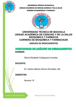 UNIVERSIDAD TÉCNICA DE MACHALA
UNIDAD ACADÉMICA DE CIENCIAS QUÍMICAS Y DE LA SALUD
CARRERA DE BIOQUÍMICA Y FARMACIA
Jueves, 27 de junio de 2018.
UNIVERSIDAD TÉCNICA DE MACHALA
UNIDAD ACADÉMICA DE CIENCIAS Y DE LA SALUD
BIOQUÍMICA Y FARMACIA
CARRERA DE BIOQUÍMICA Y FARMACIAAN
ANÁLISIS DE MEDICAMENTOS
MACHALA-EL ORO-ECUADOR
NOMBRE:
Gloria Elizabeth Collaguazo Cuestas.
DOCENTE:
Dr. Carlos Alberto García González, Ms.
SEMESTRE:
Noveno “A”
 