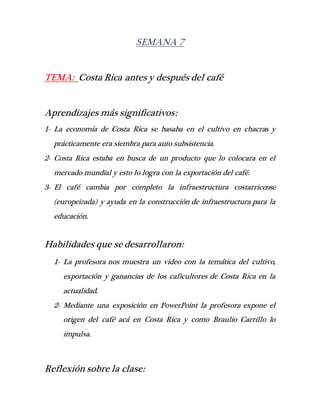 SEMANA 7
TEMA: Costa Rica antes y después del café
Aprendizajes más significativos:
1- La economía de Costa Rica se basaba en el cultivo en chacras y
prácticamente era siembra para auto subsistencia.
2- Costa Rica estaba en busca de un producto que lo colocara en el
mercado mundial y esto lo logra con la exportación del café.
3- El café cambia por completo la infraestructura costarricense
(europeizada) y ayuda en la construcción de infraestructura para la
educación.
Habilidades que se desarrollaron:
1- La profesora nos muestra un video con la temática del cultivo,
exportación y ganancias de los caficultores de Costa Rica en la
actualidad.
2- Mediante una exposición en PowerPoint la profesora expone el
origen del café acá en Costa Rica y como Braulio Carrillo lo
impulsa.
Reflexión sobre la clase:
 
