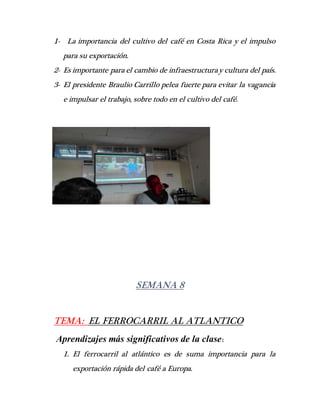 1- La importancia del cultivo del café en Costa Rica y el impulso
para su exportación.
2- Es importante para el cambio de infraestructuray cultura del país.
3- El presidente Braulio Carrillo pelea fuerte para evitar la vagancia
e impulsar el trabajo, sobre todo en el cultivo del café.
SEMANA 8
TEMA: EL FERROCARRIL AL ATLANTICO
Aprendizajes más significativos de la clase:
1. El ferrocarril al atlántico es de suma importancia para la
exportación rápida del café a Europa.
 