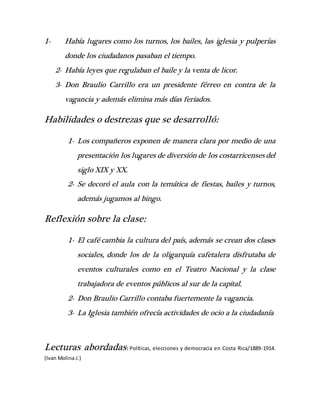 1- Había lugares como los turnos, los bailes, las iglesia y pulperías
donde los ciudadanos pasaban el tiempo.
2- Había leyes que regulaban el baile y la venta de licor.
3- Don Braulio Carrillo era un presidente férreo en contra de la
vagancia y además elimina más días feriados.
Habilidades o destrezas que se desarrolló:
1- Los compañeros exponen de manera clara por medio de una
presentación los lugares de diversión de los costarricenses del
siglo XIX y XX.
2- Se decoró el aula con la temática de fiestas, bailes y turnos,
además jugamos al bingo.
Reflexión sobre la clase:
1- El café cambia la cultura del país, además se crean dos clases
sociales, donde los de la oligarquía cafetalera disfrutaba de
eventos culturales como en el Teatro Nacional y la clase
trabajadora de eventos públicos al sur de la capital.
2- Don Braulio Carrillo contaba fuertemente la vagancia.
3- La Iglesia también ofrecía actividades de ocio a la ciudadanía
Lecturas abordadas: Políticas, elecciones y democracia en Costa Rica/1889-1914.
(Ivan Molina J.)
 