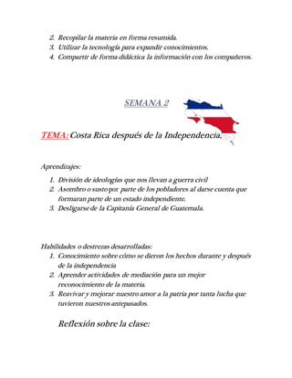 2. Recopilar la materia en forma resumida.
3. Utilizar la tecnología para expandir conocimientos.
4. Compartir de forma didáctica la información con los compañeros.
SEMANA 2
TEMA: Costa Rica después de la Independencia.
Aprendizajes:
1. División de ideologías que nos llevan a guerra civil
2. Asombro o susto por parte de los pobladores al darse cuenta que
formaran parte de un estado independiente.
3. Desligarsede la Capitanía General de Guatemala.
Habilidades o destrezas desarrolladas:
1. Conocimiento sobre cómo se dieron los hechos durante y después
de la independencia
2. Aprender actividades de mediación para un mejor
reconocimiento de la materia.
3. Reavivar y mejorar nuestro amor a la patria por tanta lucha que
tuvieron nuestros antepasados.
Reflexión sobre la clase:
 