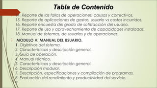 Tabla de ContenidoTabla de Contenido
 14. Reporte de las fallas de operaciones, causas y correctivos. 
15. Reporte de aplicaciones de gastos, usuario vs costos incurridos. 
16. Reporte encuesta del grado de satisfacción del usuario. 
17. Reporte de uso y aprovechamiento de capacidades instaladas. 
18. Manual de sistemas, de usuarios y de operaciones.
  MODULO V: MANUAL DEL USUARIO. 
1. Objetivos del sistema. 
2. Características y descripción general. 
3. Guía de operación. 
4. Manual técnico. 
5. Características y descripción general. 
6. Descripción modular. 
7. Descripción, especificaciones y compilación de programas. 
8. Evaluación del rendimiento y productividad del servicio. 
9 
 
