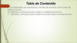 Tabla de ContenidoTabla de Contenido
   . Los estándares de operación y niveles de servicios como base de
toda evolución. 
10. Métodos y enfoques para medir la calidad del servicio. 
11. Métodos y enfoques para medir la el adecuado nivel del servicio.
 