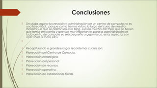 Conclusiones
 Sin duda alguna la creación y administración de un centro de computo no es
una tarea fácil,  porque como hemos visto a lo largo del curso de nuestra
materia y lo que se plasma en este blog, existen muchos factores que se tienen
que tomar en cuenta y que son muy importantes para la administración de
todo centro de computo ya sea pequeño o gigantesco, estos aspectos son
aplicables a todos ellos.

 Recapitulando a grandes rasgos recordemos cuales son:
 Planeación del Centro de Computo. 
 Planeación estratégica. 
 Planeación del personal. 
 Planeación de recursos.
 Planeación operativa.  
 Planeación de instalaciones físicas.
 