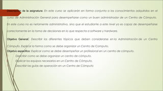 Descripción de la asignatura: En este curso se aplicarán en forma conjunta a los conocimientos adquiridos en el
curso de Administración General para desempeñarse como un buen administrador de un Centro de Cómputo. 
En este curso no es netamente administrativo, sino que el estudiante a este nivel ya es capaz de desempeñarse
correctamente en la toma de decisiones en lo que respecta a software y hardware.
Objetivo General: Describir los diferentes tópicos que deben considerarse en la Administración de un Centro
Cómputo. Explicar la forma como se debe organizar un Centro de Computo.
Objetivo especifico: Explicar como se debe desempeñar un profesional en un centro de cómputo.
·         Describir como se debe organizar un centro de cómputo.
·         Explicar los equipos necesarios en un Centro de Cómputo.
·         Describir las guías de operación en un Centro de Cómputo
 