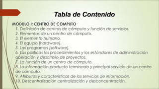 Tabla de ContenidoTabla de Contenido
 MODULO I: CENTRO DE COMPUTO 
1. Definición de centros de cómputo y función de servicios. 
2. Elementos de un centro de cómputo. 
3. El elemento humano. 
4. El equipo [hardware]. 
5. Los programas [software]. 
6. Las políticas los procedimientos y los estándares de administración
operación y desarrollo de proyectos. 
7. La función de un centro de cómputo. 
8. La información producto terminado y principal servicio de un centro
de cómputo. 
9. Atributos y características de los servicios de información. 
10. Descentralización centralización y desconcentración. 
 