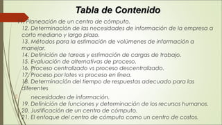 Tabla de ContenidoTabla de Contenido
 11. Planeación de un centro de cómputo. 
12. Determinación de las necesidades de información de la empresa a
corto mediano y largo plazo. 
13. Métodos para la estimación de volúmenes de información a
manejar. 
14. Definición de tareas y estimación de cargas de trabajo. 
15. Evaluación de alternativas de proceso. 
16. Proceso centralizado vs proceso descentralizado. 
17. Proceso por lotes vs proceso en línea. 
18. Determinación del tiempo de respuestas adecuado para las
diferentes
       necesidades de información. 
19. Definición de funciones y determinación de los recursos humanos. 
20. Justificación de un centro de cómputo. 
21. El enfoque del centro de cómputo como un centro de costos. 
 