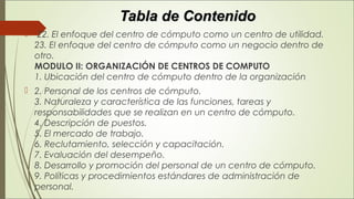 Tabla de ContenidoTabla de Contenido
  22. El enfoque del centro de cómputo como un centro de utilidad. 
23. El enfoque del centro de cómputo como un negocio dentro de
otro. 
MODULO II: ORGANIZACIÓN DE CENTROS DE COMPUTO 
1. Ubicación del centro de cómputo dentro de la organización
 2. Personal de los centros de cómputo. 
3. Naturaleza y característica de las funciones, tareas y
responsabilidades que se realizan en un centro de cómputo. 
4. Descripción de puestos. 
5. El mercado de trabajo. 
6. Reclutamiento, selección y capacitación. 
7. Evaluación del desempeño. 
8. Desarrollo y promoción del personal de un centro de cómputo. 
9. Políticas y procedimientos estándares de administración de
personal. 
 
