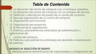 Tabla de ContenidoTabla de Contenido
 10. La Ubicación del centro de cómputo con un enfoque operativo. 
11. La Ubicación del centro de cómputo con un enfoque de servicio. 
12. Definición y descripción de puesto de un centro de computo. 
13. Tipos de organización de un centro de computo. 
14. Organización por funciones.
 15. Organización por proyectos. 
16. El manual de la organización. 
17. Políticas y procedimientos estándares de administración y
operaciones de
       centros de cómputo. 
18. Políticas y procedimientos estándares de desarrollo e implantación
de sistemas. 
MODULO III: SELECCIÓN DE EQUIPO 
1. Métodos para la determinación de capacidades y configuración de
 