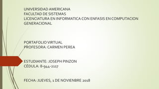 UNIVERSIDAD AMERICANA
FACULTAD DE SISTEMAS
LICENCIATURA EN INFORMATICA CON ENFASIS EN COMPUTACION
GENERACIONAL
PORTAFOLIOVIRTUAL
PROFESORA: CARMEN PEREA
ESTUDIANTE: JOSEPH PINZON
CÉDULA: 8-944-2117
FECHA: JUEVES, 1 DE NOVIENBRE 2018
 