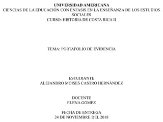 UNIVERSIDAD AMERICANA
CIENCIAS DE LA EDUCACIÓN CON ÉNFASIS EN LA ENSEÑANZA DE LOS ESTUDIOS
SOCIALES
CURSO: HISTORIA DE COSTA RICA II
TEMA: PORTAFOLIO DE EVIDENCIA
ESTUDIANTE
ALEJANDRO MOISES CASTRO HERNÁNDEZ
DOCENTE
ELENA GOMEZ
FECHA DE ENTREGA
24 DE NOVIEMBRE DEL 2018
 