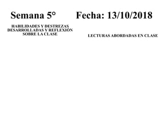 Semana 5° Fecha: 13/10/2018
HABILIDADES Y DESTREZAS
DESARROLLADAS Y REFLEXIÓN
SOBRE LA CLASE LECTURAS ABORDADAS EN CLASE
 