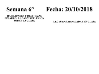 Semana 6° Fecha: 20/10/2018
HABILIDADES Y DESTREZAS
DESARROLLADAS Y REFLEXIÓN
SOBRE LA CLASE LECTURAS ABORDADAS EN CLASE
 