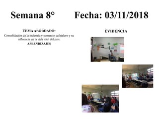 Semana 8° Fecha: 03/11/2018
TEMAABORDADO:
Consolidación de la industria y comercio cafetalero y su
influencia en la vida total del país.
APRENDIZAJES
EVIDENCIA
 
