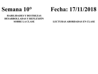 Semana 10° Fecha: 17/11/2018
HABILIDADES Y DESTREZAS
DESARROLLADAS Y REFLEXIÓN
SOBRE LA CLASE LECTURAS ABORDADAS EN CLASE
 