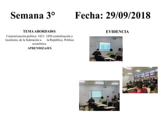 Semana 3° Fecha: 29/09/2018
TEMAABORDADO:
Caracterización política: 1821- 1850 centralización y
localismo, de la federación a la República. Política
económica.
APRENDIZAJES
EVIDENCIA
 