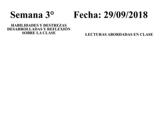 Semana 3° Fecha: 29/09/2018
HABILIDADES Y DESTREZAS
DESARROLLADAS Y REFLEXIÓN
SOBRE LA CLASE LECTURAS ABORDADAS EN CLASE
 