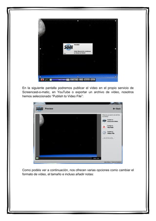 En la siguiente pantalla podremos publicar el vídeo en el propio servicio de
Screencast-o-matic, en YouTube o exportar un archivo de vídeo, nosotros
hemos seleccionado “Publish to Video File”:
Como podéis ver a continuación, nos ofrecen varias opciones como cambiar el
formato de vídeo, el tamaño e incluso añadir notas:
 