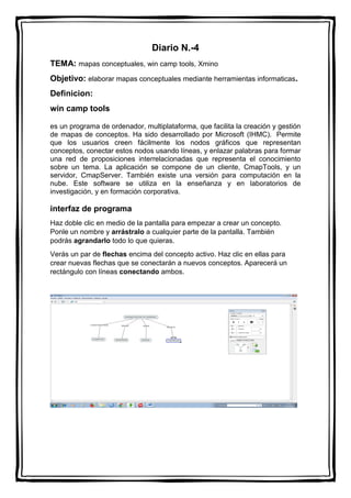 Diario N.-4
TEMA: mapas conceptuales, win camp tools, Xmino
Objetivo: elaborar mapas conceptuales mediante herramientas informaticas.
Definicion:
win camp tools
es un programa de ordenador, multiplataforma, que facilita la creación y gestión
de mapas de conceptos. Ha sido desarrollado por Microsoft (IHMC). Permite
que los usuarios creen fácilmente los nodos gráficos que representan
conceptos, conectar estos nodos usando líneas, y enlazar palabras para formar
una red de proposiciones interrelacionadas que representa el conocimiento
sobre un tema. La aplicación se compone de un cliente, CmapTools, y un
servidor, CmapServer. También existe una versión para computación en la
nube. Este software se utiliza en la enseñanza y en laboratorios de
investigación, y en formación corporativa.
interfaz de programa
Haz doble clic en medio de la pantalla para empezar a crear un concepto.
Ponle un nombre y arrástralo a cualquier parte de la pantalla. También
podrás agrandarlo todo lo que quieras.
Verás un par de flechas encima del concepto activo. Haz clic en ellas para
crear nuevas flechas que se conectarán a nuevos conceptos. Aparecerá un
rectángulo con líneas conectando ambos.
 