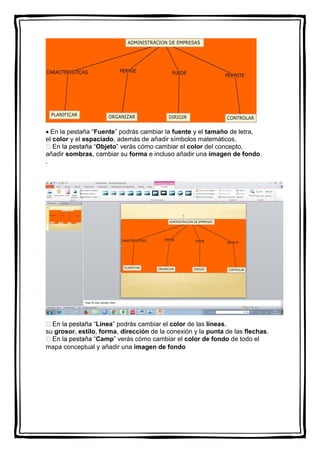  En la pestaña “Fuente” podrás cambiar la fuente y el tamaño de letra,
el color y el espaciado, además de añadir símbolos matemáticos.
Objeto” verás cómo cambiar el color del concepto,
añadir sombras, cambiar su forma e incluso añadir una imagen de fondo.
.
Línea” podrás cambiar el color de las líneas,
su grosor, estilo, forma, dirección de la conexión y la punta de las flechas.
Camp” verás cómo cambiar el color de fondo de todo el
mapa conceptual y añadir una imagen de fondo
 
