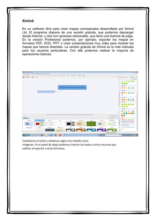 Xmind
Es un software libre para crear mapas conceptuales desarrollado por Xmind
Ltd. El programa dispone de una versión gratuita, que podemos descargar
desde Internet, y otra con opciones adicionales, que tiene una licencia de pago.
En la versión Profesional podemos, por ejemplo, exportar los mapas en
formatos PDF, DOC, PPT o crear presentaciones muy útiles para mostrar los
mapas que hemos diseñado. La versión gratuita de Xmind es la más indicada
para los usuarios particulares. Con ella podemos realizar la mayoría de
operaciones básicas.
Cambiamos el estilo y añadimos algún otro detalle como
imágenes. En el panel de abajo podemos insertar los textos y otros recursos que
saldrán al exportar a otros formatos.
 