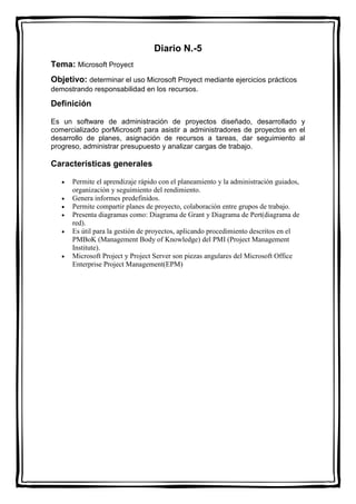 Diario N.-5
Tema: Microsoft Proyect
Objetivo: determinar el uso Microsoft Proyect mediante ejercicios prácticos
demostrando responsabilidad en los recursos.
Definición
Es un software de administración de proyectos diseñado, desarrollado y
comercializado porMicrosoft para asistir a administradores de proyectos en el
desarrollo de planes, asignación de recursos a tareas, dar seguimiento al
progreso, administrar presupuesto y analizar cargas de trabajo.
Características generales
 Permite el aprendizaje rápido con el planeamiento y la administración guiados,
organización y seguimiento del rendimiento.
 Genera informes predefinidos.
 Permite compartir planes de proyecto, colaboración entre grupos de trabajo.
 Presenta diagramas como: Diagrama de Grant y Diagrama de Pert(diagrama de
red).
 Es útil para la gestión de proyectos, aplicando procedimiento descritos en el
PMBoK (Management Body of Knowledge) del PMI (Project Management
Institute).
 Microsoft Project y Project Server son piezas angulares del Microsoft Office
Enterprise Project Management(EPM)
 