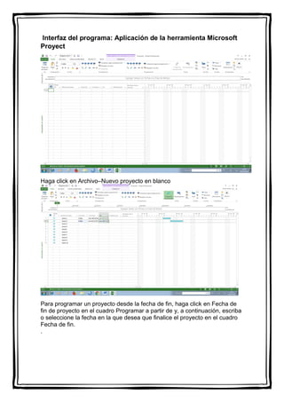 Interfaz del programa: Aplicación de la herramienta Microsoft
Proyect
Haga click en Archivo–Nuevo proyecto en blanco
Para programar un proyecto desde la fecha de fin, haga click en Fecha de
fin de proyecto en el cuadro Programar a partir de y, a continuación, escriba
o seleccione la fecha en la que desea que finalice el proyecto en el cuadro
Fecha de fin.
.
 